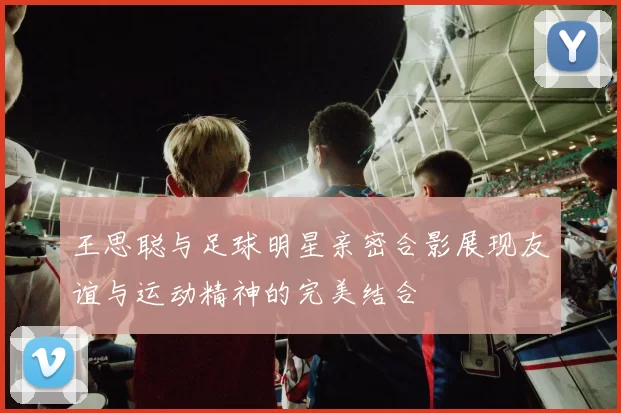 王思聪与足球明星亲密合影展现友谊与运动精神的完美结合