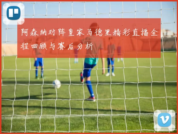 阿森纳对阵皇家马德里精彩直播全程回顾与赛后分析