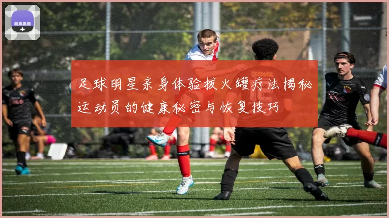 足球明星亲身体验拔火罐疗法揭秘运动员的健康秘密与恢复技巧