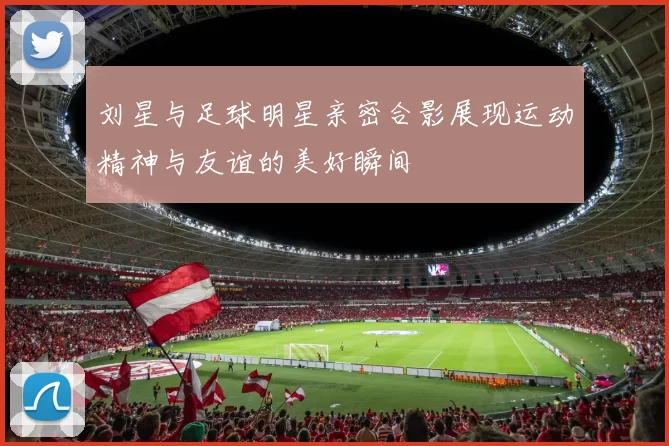 刘星与足球明星亲密合影展现运动精神与友谊的美好瞬间