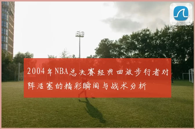 2004年NBA总决赛经典回放步行者对阵活塞的精彩瞬间与战术分析