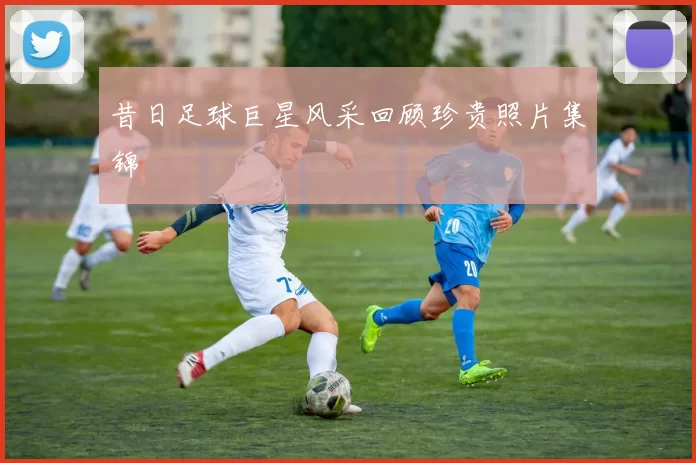 昔日足球巨星风采回顾珍贵照片集锦