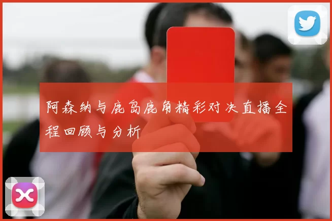 阿森纳与鹿岛鹿角精彩对决直播全程回顾与分析