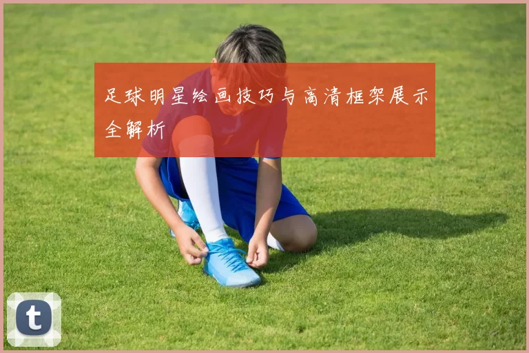 足球明星绘画技巧与高清框架展示全解析