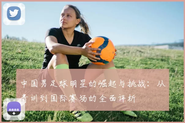 中国男足球明星的崛起与挑战：从青训到国际赛场的全面评析