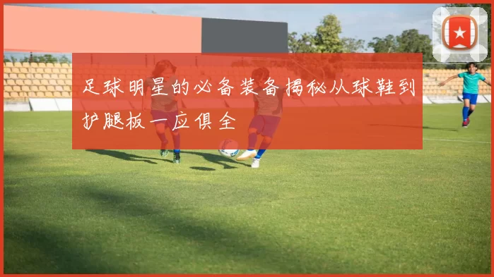 足球明星的必备装备揭秘从球鞋到护腿板一应俱全