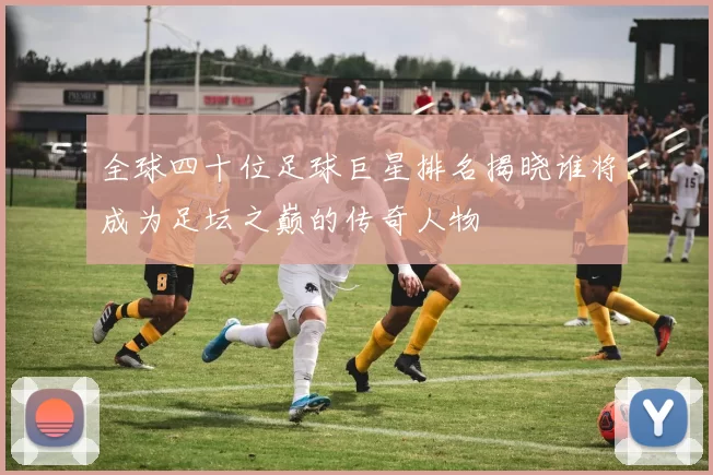全球四十位足球巨星排名揭晓谁将成为足坛之巅的传奇人物
