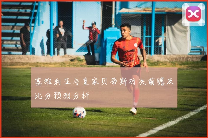 塞维利亚与皇家贝蒂斯对决前瞻及比分预测分析