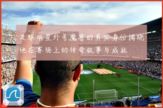 足球明星外号魔兽的真实身份揭晓他在赛场上的传奇故事与成就