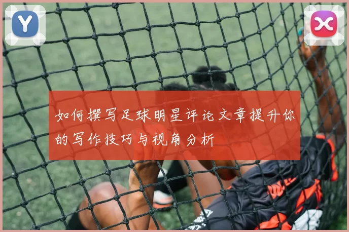 如何撰写足球明星评论文章提升你的写作技巧与视角分析