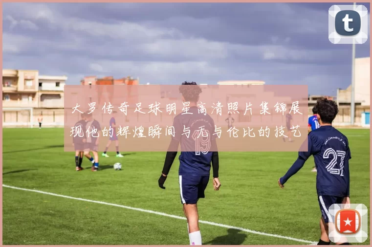 大罗传奇足球明星高清照片集锦展现他的辉煌瞬间与无与伦比的技艺