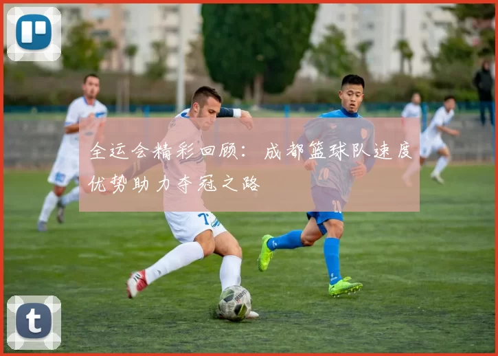 全运会精彩回顾：成都篮球队速度优势助力夺冠之路