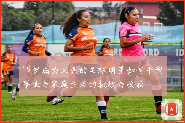 19岁成为父亲的足球明星如何平衡事业与家庭生活的挑战与收获