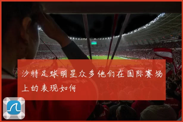 沙特足球明星众多他们在国际赛场上的表现如何