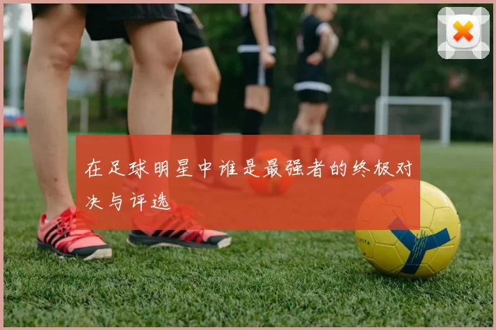 在足球明星中谁是最强者的终极对决与评选