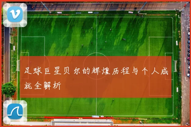 足球巨星贝尔的辉煌历程与个人成就全解析