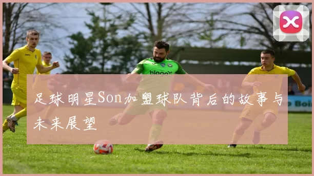 足球明星Son加盟球队背后的故事与未来展望