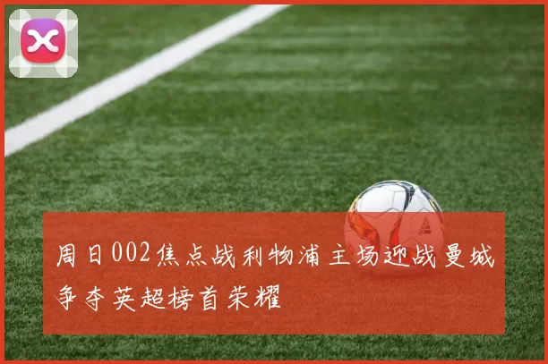 周日002焦点战利物浦主场迎战曼城争夺英超榜首荣耀