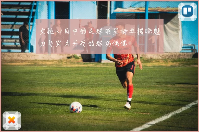 女性心目中的足球明星榜单揭晓魅力与实力并存的球场偶像