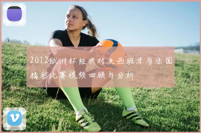 2012欧洲杯经典对决西班牙与法国精彩比赛视频回顾与分析