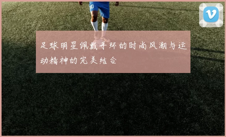 足球明星佩戴手环的时尚风潮与运动精神的完美结合