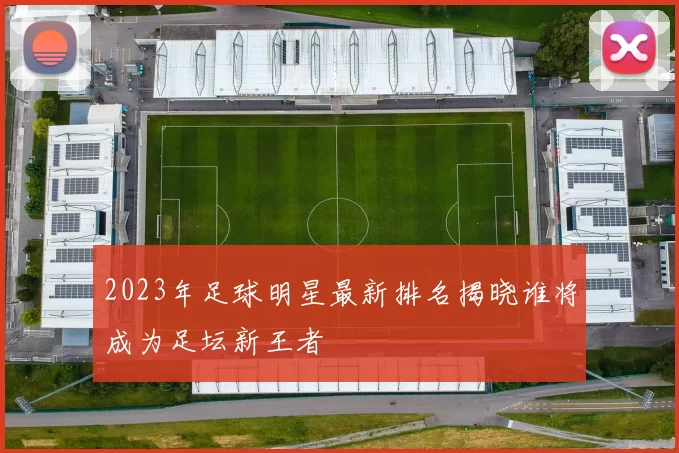 2023年足球明星最新排名揭晓谁将成为足坛新王者