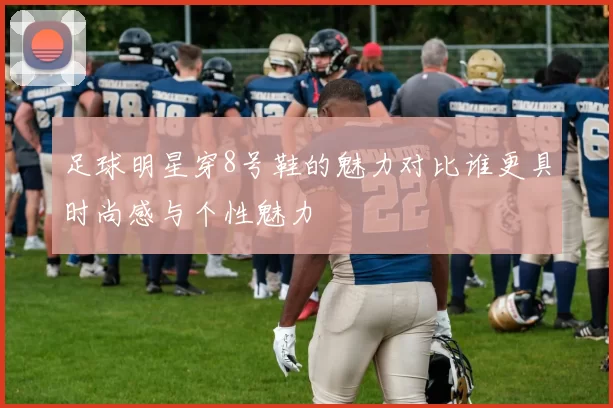 足球明星穿8号鞋的魅力对比谁更具时尚感与个性魅力