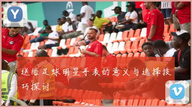 送给足球明星手表的意义与选择技巧探讨