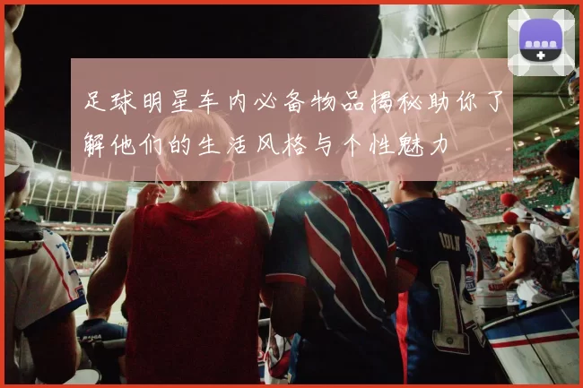 足球明星车内必备物品揭秘助你了解他们的生活风格与个性魅力