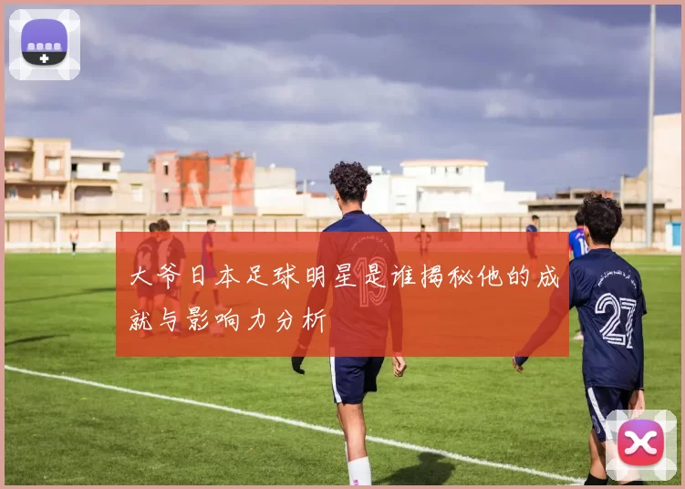 大爷日本足球明星是谁揭秘他的成就与影响力分析