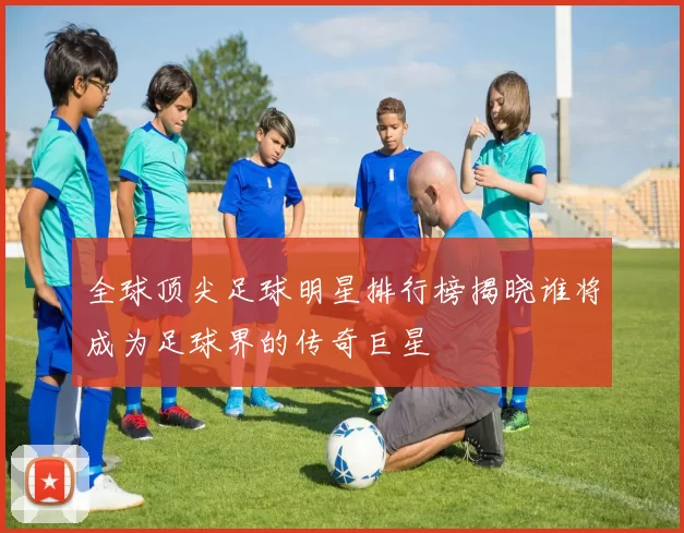 全球顶尖足球明星排行榜揭晓谁将成为足球界的传奇巨星