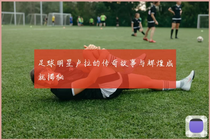 足球明星卢拉的传奇故事与辉煌成就揭秘