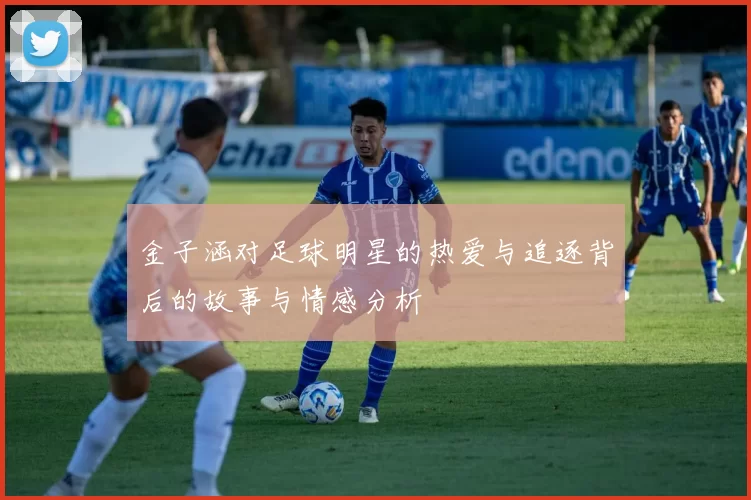 金子涵对足球明星的热爱与追逐背后的故事与情感分析