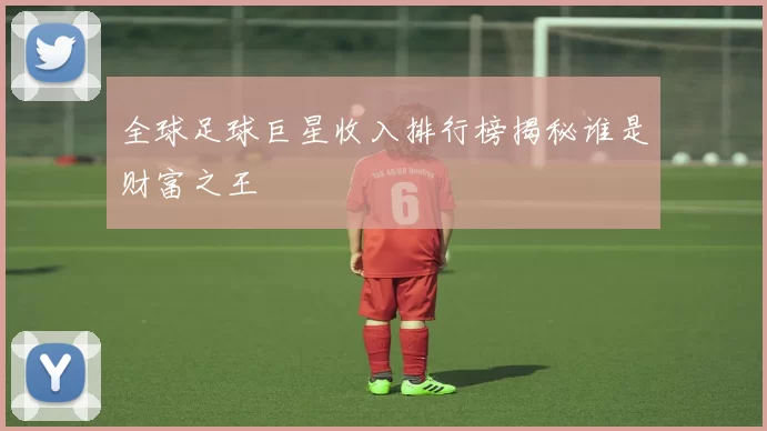 全球足球巨星收入排行榜揭秘谁是财富之王