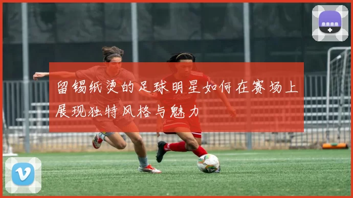 留锡纸烫的足球明星如何在赛场上展现独特风格与魅力
