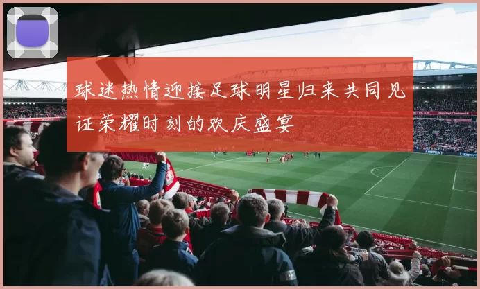 球迷热情迎接足球明星归来共同见证荣耀时刻的欢庆盛宴
