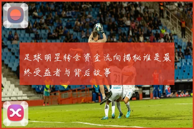 足球明星转会资金流向揭秘谁是最终受益者与背后故事