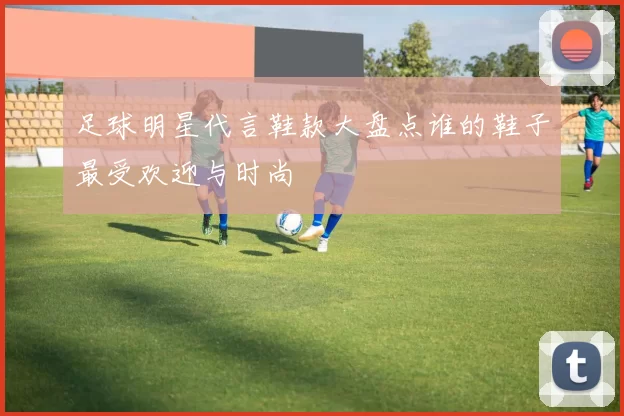 足球明星代言鞋款大盘点谁的鞋子最受欢迎与时尚