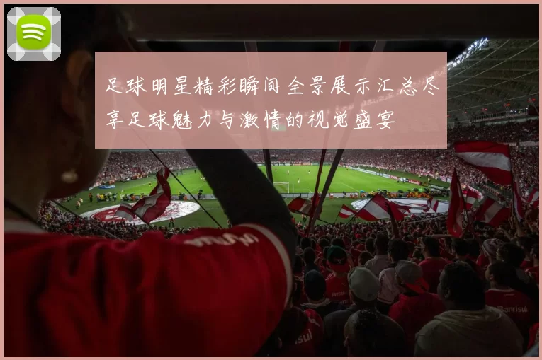 足球明星精彩瞬间全景展示汇总尽享足球魅力与激情的视觉盛宴
