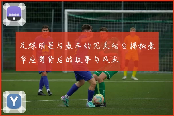 足球明星与豪车的完美结合揭秘豪华座驾背后的故事与风采