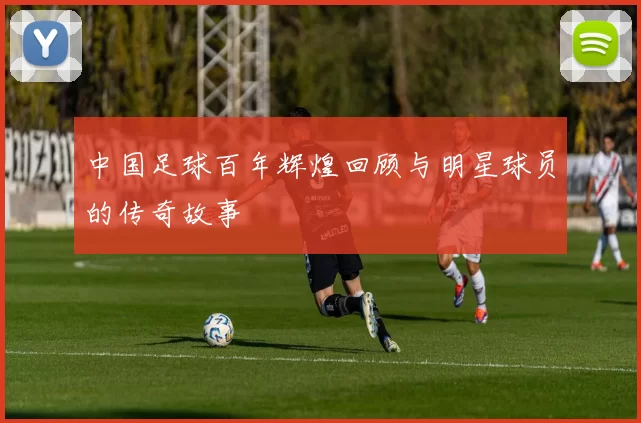 中国足球百年辉煌回顾与明星球员的传奇故事