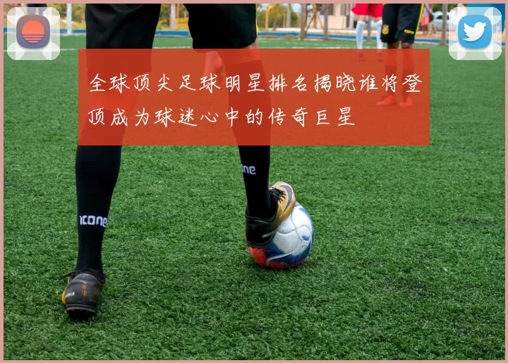 全球顶尖足球明星排名揭晓谁将登顶成为球迷心中的传奇巨星