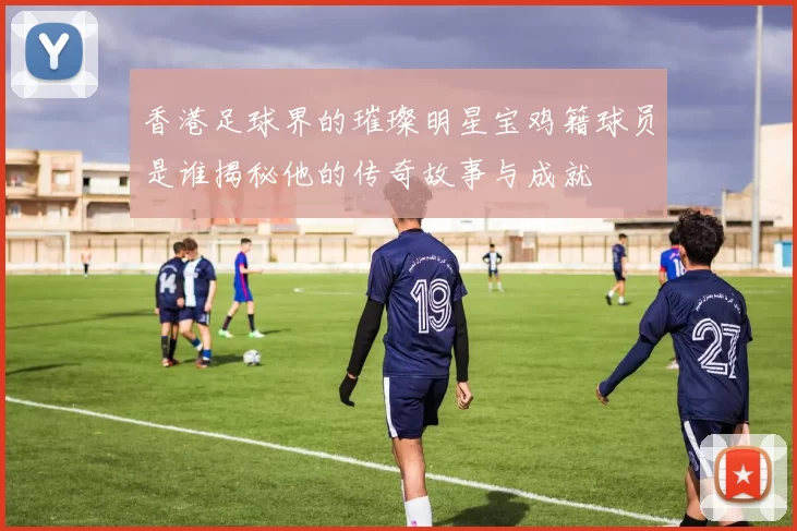 香港足球界的璀璨明星宝鸡籍球员是谁揭秘他的传奇故事与成就