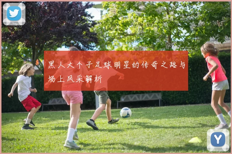 黑人大个子足球明星的传奇之路与场上风采解析