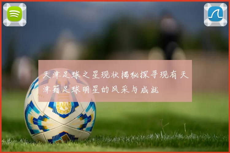 天津足球之星现状揭秘探寻现有天津籍足球明星的风采与成就
