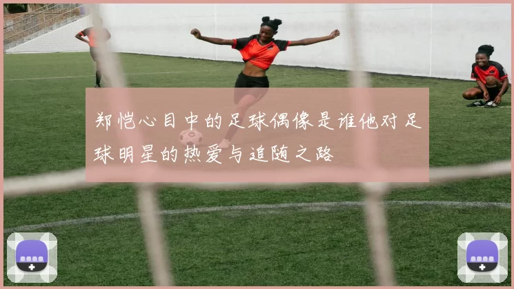 郑恺心目中的足球偶像是谁他对足球明星的热爱与追随之路