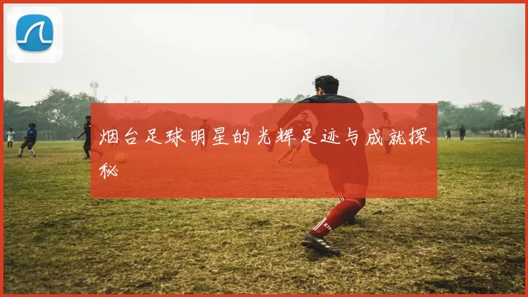 烟台足球明星的光辉足迹与成就探秘