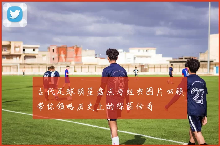 古代足球明星盘点与经典图片回顾带你领略历史上的绿茵传奇