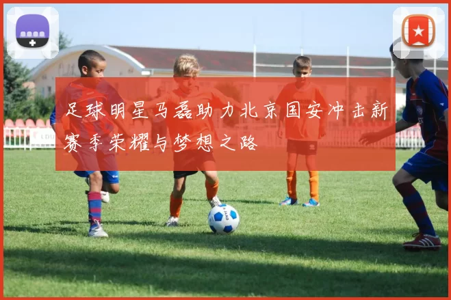 足球明星马磊助力北京国安冲击新赛季荣耀与梦想之路