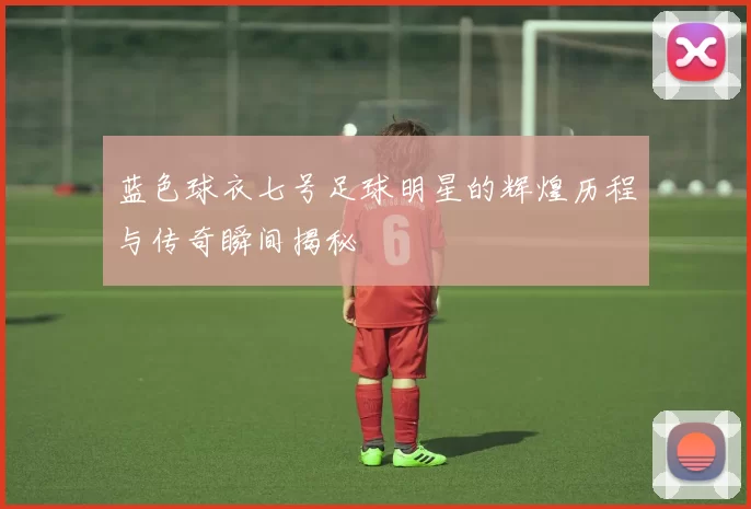 蓝色球衣七号足球明星的辉煌历程与传奇瞬间揭秘